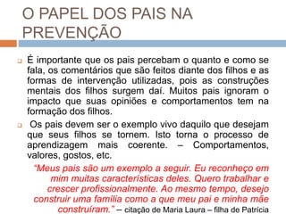 O PAPEL DOS PAIS NA
PREVENÇÃO
 É importante que os pais percebam o quanto e como se
fala, os comentários que são feitos diante dos filhos e as
formas de intervenção utilizadas, pois as construções
mentais dos filhos surgem daí. Muitos pais ignoram o
impacto que suas opiniões e comportamentos tem na
formação dos filhos.
 Os pais devem ser o exemplo vivo daquilo que desejam
que seus filhos se tornem. Isto torna o processo de
aprendizagem mais coerente. – Comportamentos,
valores, gostos, etc.
“Meus pais são um exemplo a seguir. Eu reconheço em
mim muitas características deles. Quero trabalhar e
crescer profissionalmente. Ao mesmo tempo, desejo
construir uma família como a que meu pai e minha mãe
construíram.” – citação de Maria Laura – filha de Patrícia
 