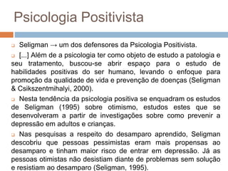 Psicologia Positivista
 Seligman → um dos defensores da Psicologia Positivista.
 [...] Além de a psicologia ter como objeto de estudo a patologia e
seu tratamento, buscou-se abrir espaço para o estudo de
habilidades positivas do ser humano, levando o enfoque para
promoção da qualidade de vida e prevenção de doenças (Seligman
& Csikszentmihalyi, 2000).
 Nesta tendência da psicologia positiva se enquadram os estudos
de Seligman (1995) sobre otimismo, estudos estes que se
desenvolveram a partir de investigações sobre como prevenir a
depressão em adultos e crianças.
 Nas pesquisas a respeito do desamparo aprendido, Seligman
descobriu que pessoas pessimistas eram mais propensas ao
desamparo e tinham maior risco de entrar em depressão. Já as
pessoas otimistas não desistiam diante de problemas sem solução
e resistiam ao desamparo (Seligman, 1995).
 
