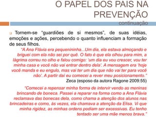 O PAPEL DOS PAIS NA
PREVENÇÃO
continuação
 Tornem-se “guardiões de si mesmos”, de suas idéias,
emoções e ações, percebendo o quanto influenciam a formação
de seus filhos.
“A Ana Flávia era pequenininha...Um dia, ela estava almoçando e
briguei com ela não sei por quê. O fato é que ela olhou para mim, a
lágrima correu no olho e falou comigo: ‘um dia eu vou crescer, vou ter
minha casa e você não vai entrar dentro dela’. A mensagem era ‘hoje
você manda e eu engulo, mas vai ter um dia que não vai ter para você
não’. A partir daí eu comecei a rever meu posicionamento.”
Zeca (esposo da autora Ragone 2009:55)
“Comecei a repensar minha forma de intervir vendo as meninas
brincando de boneca. Passei a reparar na forma como a Ana Flávia
reclamava das bonecas dela, como chama a atenção dos alunos nas
brincadeiras e como, às vezes, ela chamava a atenção da Elisa. Vi que
minha rigidez, as minhas ordens podiam ser excessivas. Eu tenho
tentado ser uma mãe menos brava.”
 