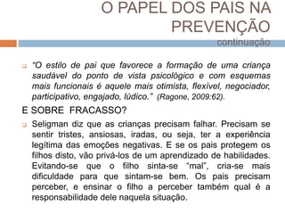 O PAPEL DOS PAIS NA
PREVENÇÃO
continuação
 “O estilo de pai que favorece a formação de uma criança
saudável do ponto de vista psicológico e com esquemas
mais funcionais é aquele mais otimista, flexível, negociador,
participativo, engajado, lúdico.” (Ragone, 2009:62).
E SOBRE FRACASSO?
 Seligman diz que as crianças precisam falhar. Precisam se
sentir tristes, ansiosas, iradas, ou seja, ter a experiência
legítima das emoções negativas. E se os pais protegem os
filhos disto, vão privá-los de um aprendizado de habilidades.
Evitando-se que o filho sinta-se “mal”, cria-se mais
dificuldade para que sintam-se bem. Os pais precisam
perceber, e ensinar o filho a perceber também qual é a
responsabilidade dele naquela situação.
 