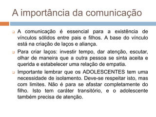 A importância da comunicação
 A comunicação é essencial para a existência de
vínculos sólidos entre pais e filhos. A base do vínculo
está na criação de laços e aliança.
 Para criar laços: investir tempo, dar atenção, escutar,
olhar de maneira que a outra pessoa se sinta aceita e
querida e estabelecer uma relação de empatia.
 Importante lembrar que os ADOLESCENTES tem uma
necessidade de isolamento. Deve-se respeitar isto, mas
com limites. Não é para se afastar completamente do
filho. Isto tem caráter transitório, e o adolescente
também precisa de atenção.
 