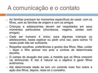 A comunicação e o contato
 As famílias precisam ter momentos específicos do casal, com os
filhos, com as famílias de origem e com os amigos
 Crianças e adolescentes devem ser respeitados em seus
momentos particulares (churrascos, viagens, saídas com
amigos)
 Cada ser humano é único: para algumas crianças ou
adolescentes, basta explicar ou pedir uma vez, para outros 10
vezes pode não ser suficiente.
 Respeitar escolhas, preferências e gostos dos filhos. Mas, cuidar
– fazer o filho pensar nos prós e contras de determinada
escolha.
 O campo de atuação dos pais, à medida que os filhos crescem
vai diminuindo. E isto é natural se o objetivo é gerar filhos
autônomos.
 Até determinada idade se tem um controle mais fixo sobre a
ação dos filhos, depois, resta só o conselho.
 