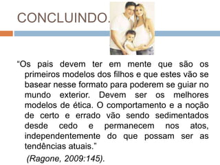 CONCLUINDO...
“Os pais devem ter em mente que são os
primeiros modelos dos filhos e que estes vão se
basear nesse formato para poderem se guiar no
mundo exterior. Devem ser os melhores
modelos de ética. O comportamento e a noção
de certo e errado vão sendo sedimentados
desde cedo e permanecem nos atos,
independentemente do que possam ser as
tendências atuais.”
(Ragone, 2009:145).
 
