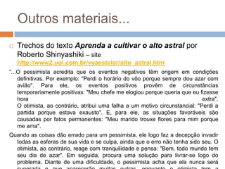 Outros materiais...
 Trechos do texto Aprenda a cultivar o alto astral por
Roberto Shinyashiki – site
http://www2.uol.com.br/vyaestelar/alto_astral.htm
“...O pessimista acredita que os eventos negativos têm origem em condições
definitivas. Por exemplo: "Perdi o horário do vôo porque sempre dou azar com
avião". Para ele, os eventos positivos provêm de circunstâncias
temporariamente positivas: "Meu chefe me elogiou porque queria que eu fizesse
hora extra".
O otimista, ao contrário, atribui uma falha a um motivo circunstancial: "Perdi a
partida porque estava exausto". E, para ele, as situações favoráveis são
causadas por fatos permanentes: "Meu marido trouxe flores para mim porque
me ama".
Quando as coisas dão errado para um pessimista, ele logo faz a decepção invadir
todas as esferas de sua vida e se culpa, ainda que o erro não tenha sido seu. O
otimista, ao contrário, reage com tranquilidade e pensa: "Bem, todo mundo tem
seu dia de azar". Em seguida, procura uma solução para livrar-se logo do
problema. Diante de uma dificuldade, o pessimista acha que ela nunca será
 