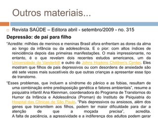 Outros materiais...
 Revista SAÚDE – Editora abril - setembro/2009 - no. 315
Depressão: de pai para filho
“Acredite: milhões de meninos e meninas Brasil afora enfrentam as dores da alma
ao longo da infância ou da adolescência. E o pior: com altos índices de
reincidência depois das primeiras manifestações. O mais impressionante, no
entanto, é o que revelam dois recentes estudos americanos, um da
Universidade de Vanderbilt e outro do Johns Hopkins Children’s Center. Eles
mostram que filhos de pais depressivos ou com desordens de ansiedade são
até sete vezes mais suscetíveis do que outras crianças a apresentar esse tipo
de transtorno.
“Esses problemas, que incluem a síndrome do pânico e as fobias, resultam de
uma combinação entre predisposição genética e fatores ambientais”, resume a
psiquiatra infantil Ana Kleinman, coordenadora do Programa de Transtornos do
Humor da Infância e Adolescência (Proman) do Instituto de Psiquiatria do
Hospital das Clínicas de São Paulo. “Pais depressivos ou ansiosos, além dos
genes que transmitem aos filhos, podem ter maior dificuldade para dar a
atenção de que a moçada precisa”, acredita.
A falta de paciência, a agressividade e a indiferença dos adultos podem gerar
 