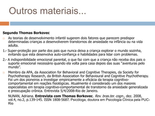 Outros materiais...
Segundo Thomas Borkovec
 As teorias de desenvolvimento infantil sugerem dois fatores que parecem predispor
determinadas crianças a desenvolverem transtornos de ansiedade na infância ou na vida
adulta.
1.- Super-proteção por parte dos pais que nunca deixa a criança explorar o mundo sozinha,
evitando que esta desenvolva auto-confiança e habilidades para lidar com problemas.
2.- A indisponibilidade emocional parental, o que faz com que a criança não receba dos pais o
suporte emocional necessário quando ela volta para casa depois das suas “aventuras pelo
mundo”.
 Membro da APA, da Association for Behavioral and Cognitive Therapies, da Society for
Psychotherapy Research, da British Association for Behavioural and Cognitive Psychotherapy.
Foi um dos pioneiros a investigar empiricamente a eficácia da terapia cognitivo-
comportamental em reações fisiológicas. Atualmente é considerado um dos maiores
especialistas em terapia cognitivo-comportamental de transtorno da ansiedade generalizada
e preocupação crônica. Entrevista 5/4/2008-Rio de Janeiro.
NUNAN, Adriana. Entrevista com Thomas Borkovec. Rev. bras.ter. cogn., dez. 2008,
vol.4, no.2, p.139-145. ISSN 1808-5687. Psicóloga, doutora em Psicologia Clínica pela PUC-
Rio
 