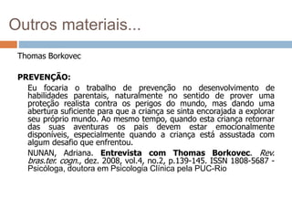 Outros materiais...
Thomas Borkovec
PREVENÇÃO:
Eu focaria o trabalho de prevenção no desenvolvimento de
habilidades parentais, naturalmente no sentido de prover uma
proteção realista contra os perigos do mundo, mas dando uma
abertura suficiente para que a criança se sinta encorajada a explorar
seu próprio mundo. Ao mesmo tempo, quando esta criança retornar
das suas aventuras os pais devem estar emocionalmente
disponíveis, especialmente quando a criança está assustada com
algum desafio que enfrentou.
NUNAN, Adriana. Entrevista com Thomas Borkovec. Rev.
bras.ter. cogn., dez. 2008, vol.4, no.2, p.139-145. ISSN 1808-5687 -
Psicóloga, doutora em Psicologia Clínica pela PUC-Rio
 