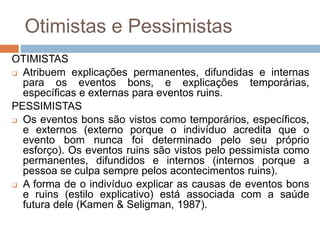 Otimistas e Pessimistas
OTIMISTAS
 Atribuem explicações permanentes, difundidas e internas
para os eventos bons, e explicações temporárias,
específicas e externas para eventos ruins.
PESSIMISTAS
 Os eventos bons são vistos como temporários, específicos,
e externos (externo porque o indivíduo acredita que o
evento bom nunca foi determinado pelo seu próprio
esforço). Os eventos ruins são vistos pelo pessimista como
permanentes, difundidos e internos (internos porque a
pessoa se culpa sempre pelos acontecimentos ruins).
 A forma de o indivíduo explicar as causas de eventos bons
e ruins (estilo explicativo) está associada com a saúde
futura dele (Kamen & Seligman, 1987).
 