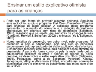 Ensinar um estilo explicativo otimista
para as crianças
 Pode ser uma forma de prevenir algumas doenças. Seguindo
este raciocínio, surgiu o programa The Penn Prevention Program
para crianças de idade escolar. A aplicação deste programa
apresentou o aumento do otimismo e a redução de sintomas
depressivos em crianças com risco de depressão (Seligman,
1995), resultado que se repetiu em amostras de crianças latinas
(Cardemil, Reivich & Seligman, 2002) e chinesas (Yu & Seligman,
2002).
 Numa tentativa de prevenção em outro nível, este programa foi
estendido a pais e educadores, pois são eles os principais
responsáveis pelo aprendizado do estilo explicativo das crianças.
É importante ressaltar este ponto, pois ninguém nasce otimista ou
pessimista. A partir da forma como os pais (e mais tarde outros
educadores) explicam os erros e acertos da criança ou deles
próprios, se desenvolve o estilo explicativo dos filhos (Seligman,
1995). Pesquisas, como a de Seligman, Peterson, Kaslow,
Tanenbaum, Alloy e Abramson (1984), encontraram correlação
significativa entre o otimismo ou pessimismo das mães com o de
seus filhos.
 