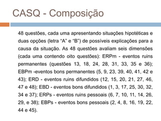 CASQ - Composição
48 questões, cada uma apresentando situações hipotéticas e
duas opções (letra “A” e “B”) de possíveis explicações para a
causa da situação. As 48 questões avaliam seis dimensões
(cada uma contendo oito questões): ERPm - eventos ruins
permanentes (questões 13, 18, 24, 28, 31, 33, 35 e 36);
EBPm -eventos bons permanentes (5, 9, 23, 39, 40, 41, 42 e
43); ERD - eventos ruins difundidos (12, 15, 20, 21, 27, 46,
47 e 48); EBD - eventos bons difundidos (1, 3, 17, 25, 30, 32,
34 e 37); ERPs - eventos ruins pessoais (6, 7, 10, 11, 14, 26,
29, e 38); EBPs - eventos bons pessoais (2, 4, 8, 16, 19, 22,
44 e 45).
 