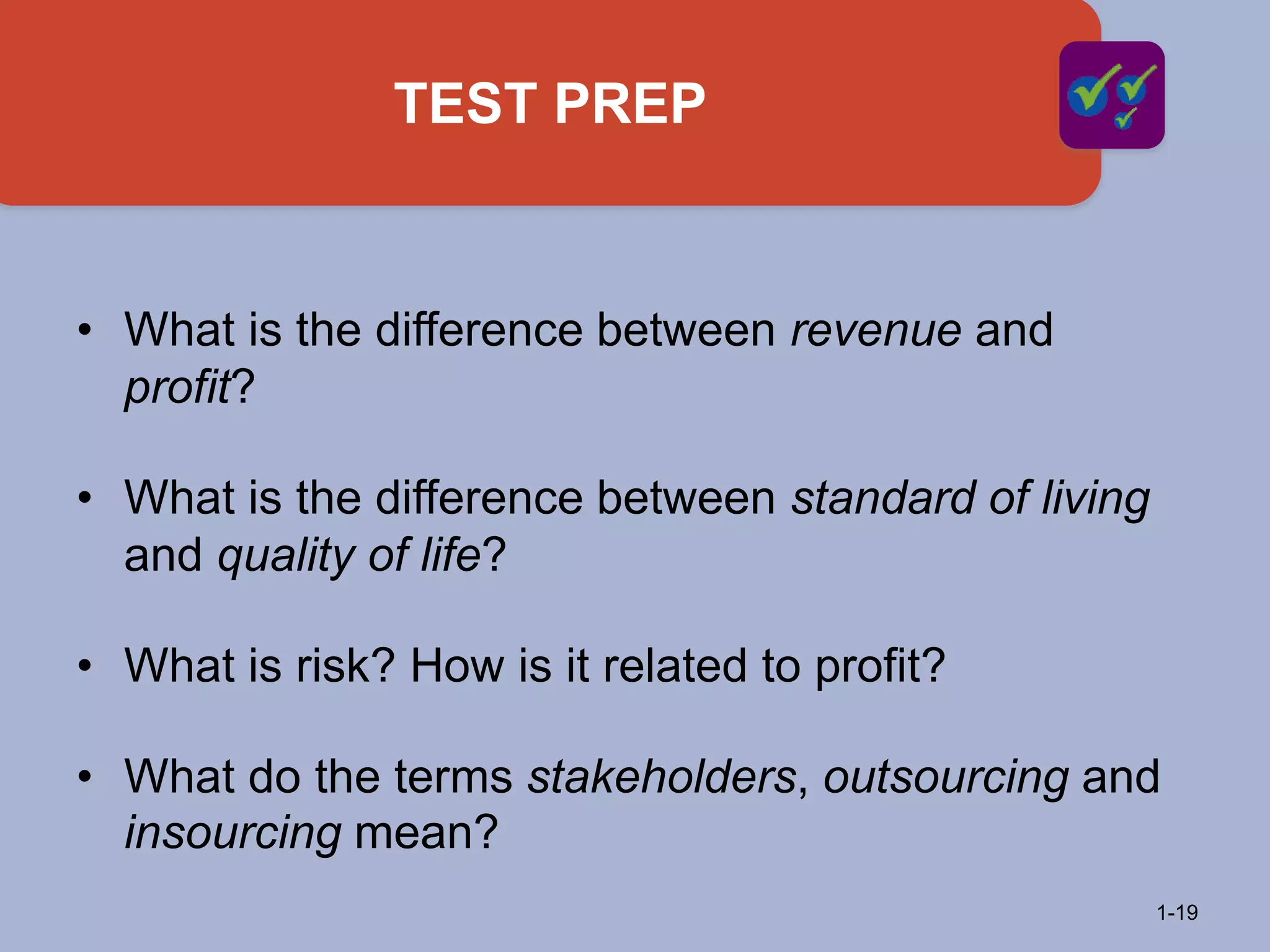 TEST PREP
1-19
• What is the difference between revenue and
profit?
• What is the difference between standard of living
and quality of life?
• What is risk? How is it related to profit?
• What do the terms stakeholders, outsourcing and
insourcing mean?
 