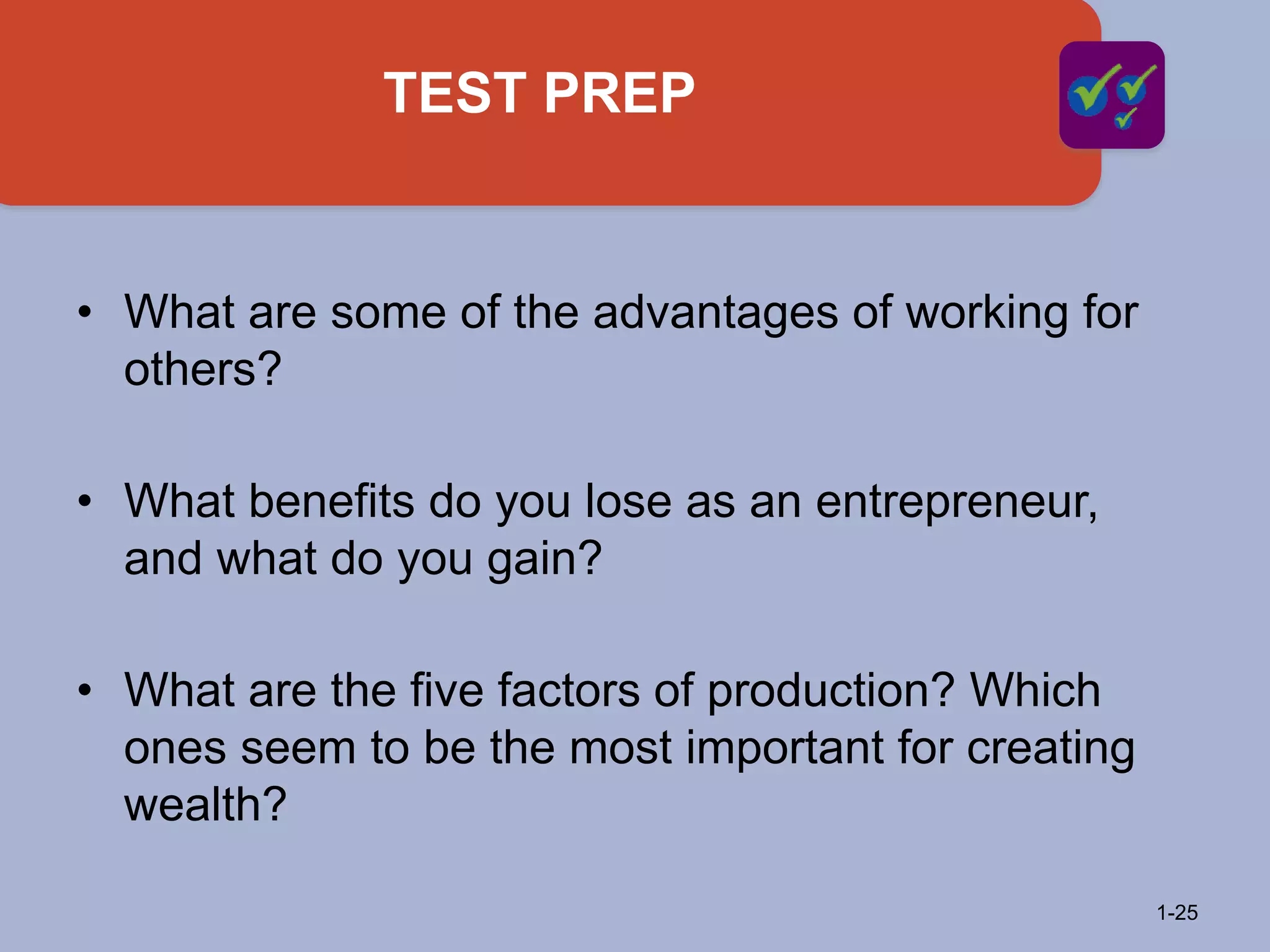 TEST PREP
1-25
• What are some of the advantages of working for
others?
• What benefits do you lose as an entrepreneur,
and what do you gain?
• What are the five factors of production? Which
ones seem to be the most important for creating
wealth?
 