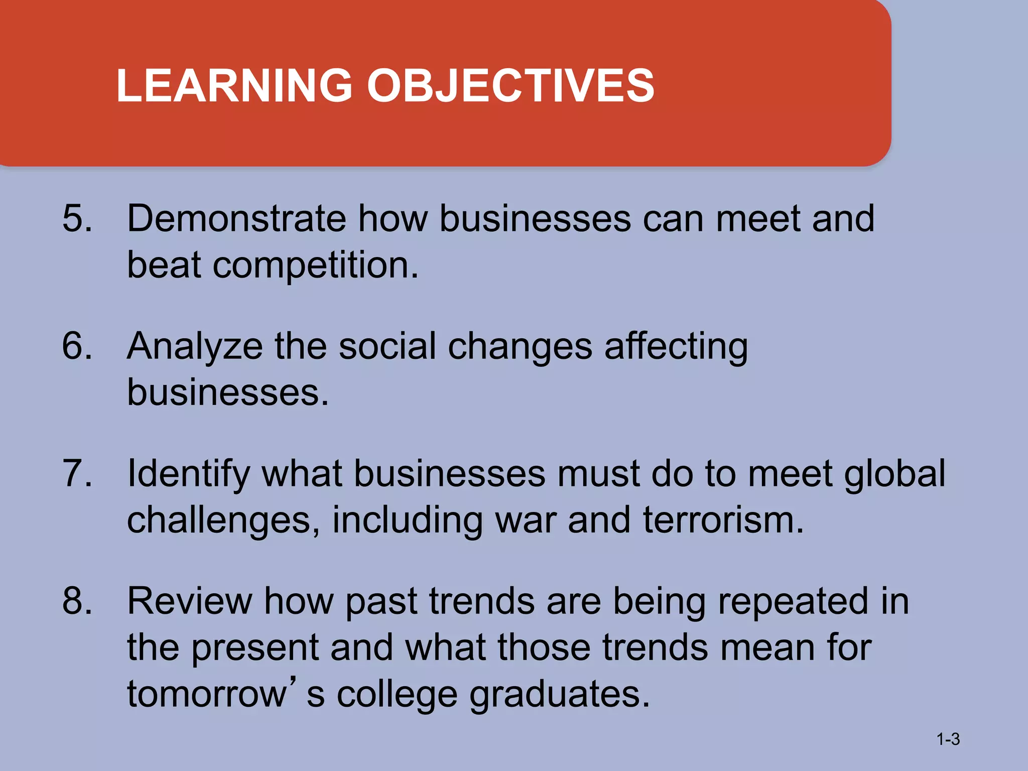5. Demonstrate how businesses can meet and
beat competition.
6. Analyze the social changes affecting
businesses.
7. Identify what businesses must do to meet global
challenges, including war and terrorism.
8. Review how past trends are being repeated in
the present and what those trends mean for
tomorrow’s college graduates.
LEARNING OBJECTIVES
1-3
 