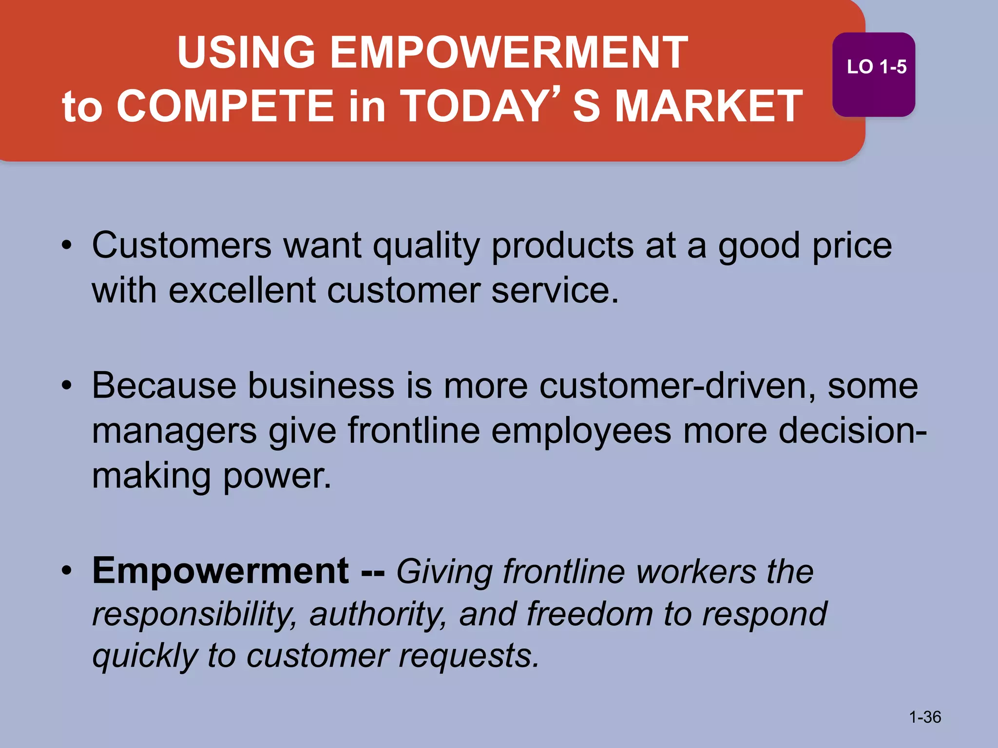 USING EMPOWERMENT
to COMPETE in TODAY’S MARKET
1-36
LO 1-5
• Customers want quality products at a good price
with excellent customer service.
• Because business is more customer-driven, some
managers give frontline employees more decision-
making power.
• Empowerment -- Giving frontline workers the
responsibility, authority, and freedom to respond
quickly to customer requests.
 