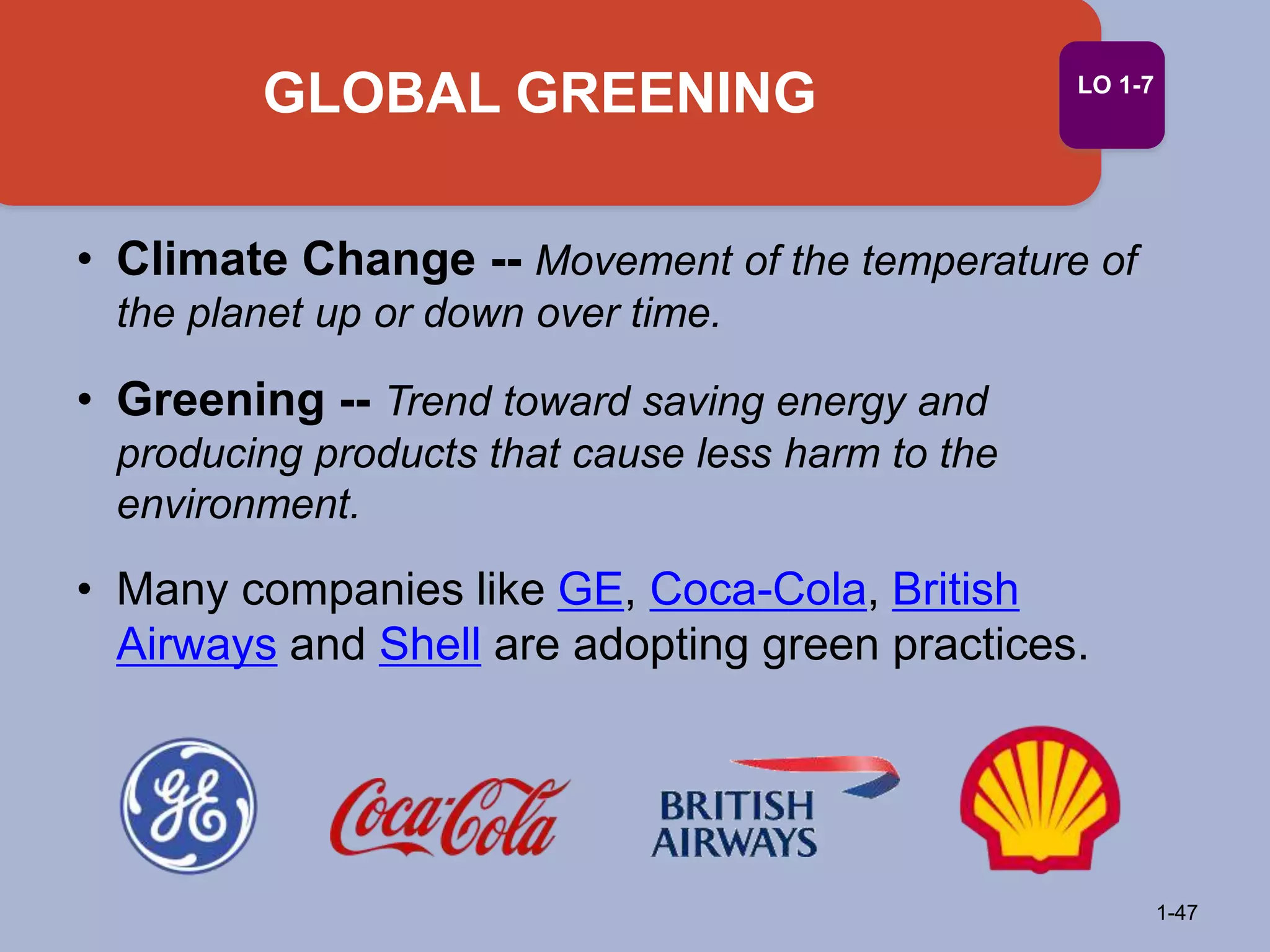 GLOBAL GREENING
1-47
LO 1-7
• Climate Change -- Movement of the temperature of
the planet up or down over time.
• Greening -- Trend toward saving energy and
producing products that cause less harm to the
environment.
• Many companies like GE, Coca-Cola, British
Airways and Shell are adopting green practices.
 