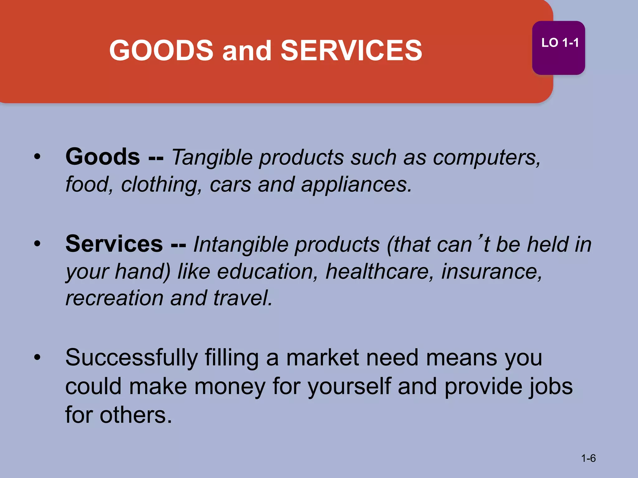 • Goods -- Tangible products such as computers,
food, clothing, cars and appliances.
• Services -- Intangible products (that can’t be held in
your hand) like education, healthcare, insurance,
recreation and travel.
• Successfully filling a market need means you
could make money for yourself and provide jobs
for others.
GOODS and SERVICES
1-6
LO 1-1
 