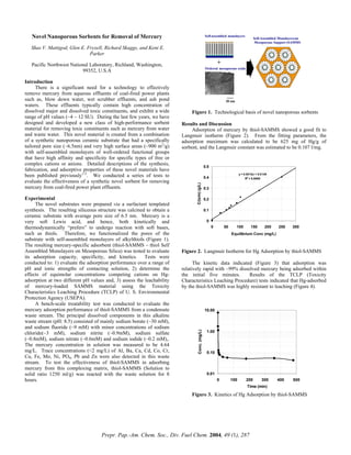 Novel Nanoporous Sorbents for Removal of Mercury
2020 nm
Self-assembled monolayers
Ordered mesoporous oxide
Self-Assembled Monolayerson
Mesoporous Support (SAMMS)
+
Shas V. Mattigod, Glen E. Fryxell, Richard Skaggs, and Kent E.
Parker
Pacific Northwest National Laboratory, Richland, Washington,
99352, U.S.A
Introduction
There is a significant need for a technology to effectively
remove mercury from aqueous effluents of coal-fired power plants
such as, blow down water, wet scrubber effluents, and ash pond
waters. These effluents typically contain high concentration of
dissolved major and dissolved toxic constituents, and exhibit a wide
range of pH values (~4 – 12 SU). During the last few years, we have
designed and developed a new class of high-performance sorbent
material for removing toxic constituents such as mercury from water
and waste water. This novel material is created from a combination
of a synthetic nanoporous ceramic substrate that had a specifically
tailored pore size (~6.5nm) and very high surface areas (~900 m2
/g)
with self-assembled monolayers of well-ordered functional groups
that have high affinity and specificity for specific types of free or
complex cations or anions. Detailed descriptions of the synthesis,
fabrication, and adsorptive properties of these novel materials have
been published previously1-3
. We conducted a series of tests to
evaluate the effectiveness of a synthetic novel sorbent for removing
mercury from coal-fired power plant effluents.
Experimental
The novel substrates were prepared via a surfactant templated
synthesis. The resulting siliceous structure was calcined to obtain a
ceramic substrate with average pore size of 6.5 nm. Mercury is a
very soft Lewis acid, and hence, both kinetically and
thermodynamically “prefers” to undergo reaction with soft bases,
such as thiols. Therefore, we functionalized the pores of the
substrate with self-assembled monolayers of alkylthiols (Figure 1).
The resulting mercury-specific adsorbent (thiol-SAMMS – thiol Self
Assembled Monolayers on Mesoporous Silica) was tested to evaluate
its adsorption capacity, specificity, and kinetics. Tests were
conducted to: 1) evaluate the adsorption performance over a range of
pH and ionic strengths of contacting solution, 2) determine the
effects of equimolar concentrations competing cations on Hg-
adsorption at two different pH values and, 3) assess the leachability
of mercury-loaded SAMMS material using the Toxicity
Characteristics Leaching Procedure (TCLP) of U. S. Environmental
Protection Agency (USEPA).
A bench-scale treatability test was conducted to evaluate the
mercury adsorption performance of thiol-SAMMS from a condensate
waste stream. The principal dissolved components in this alkaline
waste stream (pH: 8.5) consisted of mainly sodium borate (~30 mM),
and sodium fluoride (~9 mM) with minor concentrations of sodium
chloride(~3 mM), sodium nitrite (~0.9mM), sodium sulfate
(~0.8mM), sodium nitrate (~0.6mM) and sodium iodide (~0.2 mM),.
The mercury concentration in solution was measured to be 4.64
mg/L. Trace concentrations (<2 mg/L) of Al, Ba, Ca, Cd, Co, Cr,
Cu, Fe, Mo, Ni, PO4, Pb and Zn were also detected in this waste
stream. To test the effectiveness of thiol-SAMMS in adsorbing
mercury from this complexing matrix, thiol-SAMMS (Solution to
solid ratio 1250 ml/g) was reacted with the waste solution for 8
hours.
Figure 1. Technological basis of novel nanoporous sorbents
Results and Discussion
Adsorption of mercury by thiol-SAMMS showed a good fit to
Langmuir isotherm (Figure 2). From the fitting parameters, the
adsorption maximum was calculated to be 625 mg of Hg/g of
sorbent, and the Langmuir constant was estimated to be 0.107 l/mg.
y = 0.0016x + 0.0149
R2
= 0.9968
0
0.1
0.2
0.3
0.4
0.5
0 50 100 150 200 250 300
Equilibrium Conc (mg/L)
C/(x/m)(g/L)
Figure 2. Langmuir Isotherm for Hg Adsorption by thiol-SAMMS
The kinetic data indicated (Figure 3) that adsorption was
relatively rapid with ~99% dissolved mercury being adsorbed within
the initial five minutes. Results of the TCLP (Toxicity
Characteristics Leaching Procedure) tests indicated that Hg-adsorbed
by the thiol-SAMMS was highly resistant to leaching (Figure 4).
0.01
0.10
1.00
10.00
0 100 200 300 400 500
Time (min)
Conc.(mg/L)
Figure 3. Kinetics of Hg Adsorption by thiol-SAMMS
Prepr. Pap.-Am. Chem. Soc., Div. Fuel Chem. 2004, 49 (1), 287
 