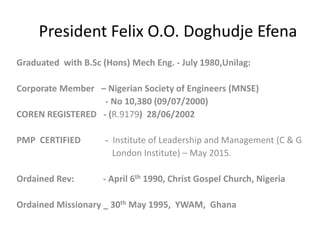 President Felix O.O. Doghudje Efena
Graduated with B.Sc (Hons) Mech Eng. - July 1980,Unilag:
Corporate Member – Nigerian Society of Engineers (MNSE)
- No 10,380 (09/07/2000)
COREN REGISTERED - (R.9179) 28/06/2002
PMP CERTIFIED - Institute of Leadership and Management (C & G
London Institute) – May 2015.
Ordained Rev: - April 6th 1990, Christ Gospel Church, Nigeria
Ordained Missionary _ 30th May 1995, YWAM, Ghana
 