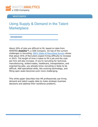1
Using Supply & Demand in the Talent
Marketplace
Introduction
About 20% of jobs are difficult to fill, based on data from
WANTED Analytics™, a CEB Company. On top of the current
challenges in recruiting, ERE’s State of Recruiting Survey shows
that about 35% of Recruiters expect hiring difficulty to increase
in 2015. The length of time it takes to fill a job and the cost-
per-hire will also increase. If you’re recruiting for technical,
manufacturing, skilled trades, healthcare, transportation, and
engineering jobs, you already know recruiting is likely to be
difficult. Add specialized skills, like evolving technology, and
filling open seats becomes even more challenging.
This white paper describes how HR professionals use hiring
demand and talent supply data to make strategic business
decisions and address their workforce problems.
 