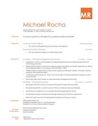 MR
Michael Rocha
6332 San Benito Way Citrus Heights, CA 95610
T: (831)-588-4856 E: mike_rocha@rocketmail.com
Objective To secure a position in the field of occupational safety and health
Education University of North Dakota Presently enrolled
• B.S. Chemical Engineering (Concentration in Energetics)
Columbia Southern University 2014-2016
• B.S. Occupational Safety and Health (GPA 3.45)
Experience U.S. Navy - Preventive Medicine Technician 11/15/2011 – Present
• Supported a vector control program by dispersing pesticides and capturing specimens for
entomology purposes
• Helped protect patron health and safety by performing safety and health inspections of dining
and lodging facilities in accordance with NAVMED P- 5010
• Verified safety of indoor and outdoor water supplies by testing for turbidity, PH levels, chlorine
residuals, and overall potability
• Collected and processed air, water, and soil samples to evaluate potential hazardous waste
contamination
• Educated sailors and marines on operational risk management practices
All State – Total Loss Processor 01/15/2015 – 01/20/2016
• Processed vehicular total loss incidences through the respected state DMV
• Provided empathetic customer service in times of extreme stress and hardship
• Issued financial settlements to customers and their respected lien holder
• Coordinated vehicle transfers and damage inspections for Total loss assessments
• Detected, documented and reported all incidences of insurance fraud
Certificates
U.S. Navy
Certifications
CPR and BLS Instructor
Certified to disperse class 6, 7 and 8 pesticides
Certified in U.S. Navy Ship Sanitation Program
Preventative Medicine Technician
Hospital Corpsman
Dental Assistant
Volunteer
Work
Red Cross
Operation Care and Comfort
 