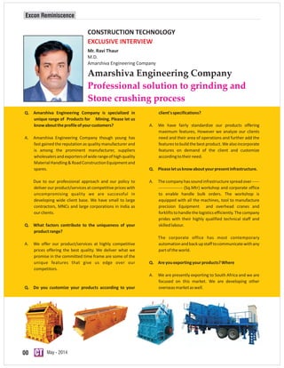 00 May - 2014
Amarshiva Engineering Company
Professional solution to grinding and
Stone crushing process
Excon Reminiscence
CONSTRUCTION TECHNOLOGY
EXCLUSIVE INTERVIEW
Mr. Ravi Thaur
M.D.
Amarshiva Engineering Company
Q. Amarshiva Engineering Company is specialized in client'sspecifications?
unique range of Products for Mining. Please let us
knowabouttheprofileofyourcustomers? A. We have fairly standardize our products offering
maximum features, However we analyze our clients
A. Amarshiva Engineering Company though young has need and their area of operations and further add the
fast gained the reputation as quality manufacturer and features tobuild the best product. We also incorporate
is among the prominent manufacturer, suppliers features on demand of the client and customize
wholesalersandexportersofwiderangeofhighquality accordingtotheirneed.
MaterialHandling&RoadConstructionEquipmentand
spares. Q. Pleaseletusknowaboutyourpresentinfrastructure.
Due to our professional approach and our policy to A. The company has sound infrastructure spread over -----
deliver our product/services at competitive prices with ----------------- (Sq.Mtr) workshop and corporate office
uncompromising quality we are successful in to enable handle bulk orders. The workshop is
developing wide client base. We have small to large equipped with all the machines, tool to manufacture
contractors, MNCs and large corporations in India as precision Equipment and overhead cranes and
ourclients. forkliftstohandlethelogisticsefficiently.Thecompany
prides with their highly qualified technical staff and
Q. What factors contribute to the uniqueness of your skilledlabour.
productrange?
The corporate office has most contemporary
A. We offer our product/services at highly competitive automationandbackupstafftocommunicatewithany
prices offering the best quality. We deliver what we partoftheworld.
promise in the committed time frame are some of the
unique features that give us edge over our Q. Areyouexportingyourproducts?Where
competitors.
A. We are presently exporting to South Africa and we are
focused on this market. We are developing other
Q. Do you customize your products according to your overseasmarketaswell.
 
