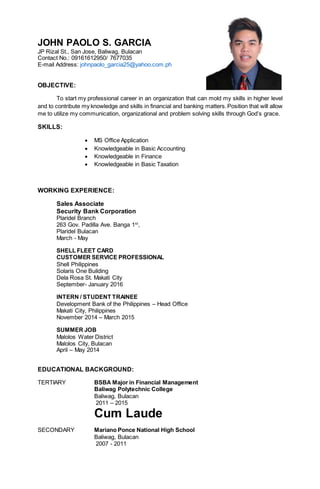 JOHN PAOLO S. GARCIA
JP Rizal St., San Jose, Baliwag, Bulacan
Contact No.: 09161612950/ 7677035
E-mail Address: johnpaolo_garcia25@yahoo.com.ph
OBJECTIVE:
To start my professional career in an organization that can mold my skills in higher level
and to contribute my knowledge and skills in financial and banking matters.Position that will allow
me to utilize my communication, organizational and problem solving skills through God’s grace.
SKILLS:
 MS Office Application
 Knowledgeable in Basic Accounting
 Knowledgeable in Finance
 Knowledgeable in Basic Taxation
WORKING EXPERIENCE:
Sales Associate
Security Bank Corporation
Plaridel Branch
263 Gov. Padilla Ave. Banga 1st
,
Plaridel Bulacan
March - May
SHELL FLEET CARD
CUSTOMER SERVICE PROFESSIONAL
Shell Philippines
Solaris One Building
Dela Rosa St. Makati City
September- January 2016
INTERN / STUDENT TRAINEE
Development Bank of the Philippines – Head Office
Makati City, Philippines
November 2014 – March 2015
SUMMER JOB
Malolos Water District
Malolos City, Bulacan
April – May 2014
EDUCATIONAL BACKGROUND:
TERTIARY BSBA Major in Financial Management
Baliwag Polytechnic College
Baliwag, Bulacan
2011 – 2015
Cum Laude
SECONDARY Mariano Ponce National High School
Baliwag, Bulacan
2007 - 2011
 