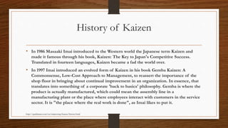 History of Kaizen
• In 1986 Masaaki Imai introduced to the Western world the Japanese term Kaizen and
made it famous through his book, Kaizen: The Key to Japan's Competitive Success.
Translated in fourteen languages, Kaizen became a fad the world over.
• In 1997 Imai introduced an evolved form of Kaizen in his book Gemba Kaizen: A
Commonsense, Low-Cost Approach to Management, to reassert the importance of the
shop floor in bringing about continual improvement in an organization. In essence, that
translates into something of a corporate 'back to basics' philosophy. Gemba is where the
product is actually manufactured, which could mean the assembly line in a
manufacturing plant or the place where employees interact with customers in the service
sector. It is "the place where the real work is done", as Imai likes to put it.
http://qualitiamo.com/en/improving/kaizen/history.html
 
