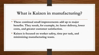 What is Kaizen in manufacturing?
• These continual small improvements add up to major
benefits. They result, for example, in: faster delivery, lower
costs, and greater customer satisfaction.
• Kaizen is focused on worker safety, time per task, and
minimizing manufacturing waste.
 