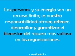 Las personas y su energía son un
recurso finito, es nuestra
responsabilidad atraer, retener,
desarrollar y garantizar el
bienestar del recurso mas valioso
en las organizaciones.
- Jose Garcia R -
 