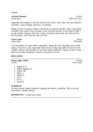 business.
Assistant Manager
Clarks Shoes
Oxford
2006 to Jun 2011
Supporting store manager to lead and train the team to drive sales in line with store objectives
and deliver a great shopping experience to consumers.
During my time as assistant manager I became the area payroll specialist where I successfully
controlled stores spend to have an impact on the area profit and loss. In the period of while I
was the assistant manager of the store, it had a record year and became one of the top 25 in
the UK business with at the time sales of £2.4m
Team Leader
Clarks Shoes
Oxford
2000-2006
I was responsible for a team within a department. During this time I developed and received
training to become a senior team leader which involved being responsible for the store in the
managers absence and responsible for my direct teams performance. During my time of team
leader on the ladies department I achieved a record year of £1m.
EDUCATION
Cheney upper school
GCSE's
Oxford
1996 to 2000
 English lit A
 English language B
 Science BB
 Maths A
 History B
 Art A
 R.E A
 French B
INTERESTS
My main interests include keeping fit, enjoying the outdoors, socialising. I like to eat well
and maintain a healthy lifestyle.
REFERENCES – available upon request
 