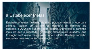 # Estabelecer Metas
Estabelecer metas factiveis, de curto prazo e manter o foco para
atingi-la. Galgar um a um os degraus do caminho do
sucesso. FOCO em superar cada desafio. Aproveite o caminho
mais do que o resultado. Se traçar metas muito ousadas, sua
frustação será muito mais comum que a vitória. Divida o caminho
em partes menores de forma a atingir o todo.
 