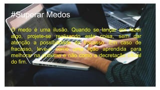 #Superar Medos
O medo é uma ilusão. Quando se lançar em fazer
algo, projete-se realizando esta coisa, sem dar
atenção a possibilidade de fracasso. Em caso de
fracasso, leve-o como uma lição aprendida para
melhorar na próxima e não como a decretação oficial
do fim.
 