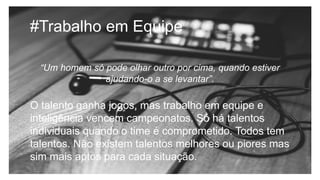 #Trabalho em Equipe
“Um homem só pode olhar outro por cima, quando estiver
ajudando-o a se levantar”.
O talento ganha jogos, mas trabalho em equipe e
inteligência vencem campeonatos. Só há talentos
individuais quando o time é comprometido. Todos tem
talentos. Não existem talentos melhores ou piores mas
sim mais aptos para cada situação.
 