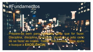 #Fundamentos
Prepare-se bem para qualquer coisa que for fazer.
Disciplina, disciplina, disciplina. Aprenda o jeito certo
de se fazer as coisas. Treine, tire dúvidas, peça ajuda
e busque a EXCELÊNCIA.
 