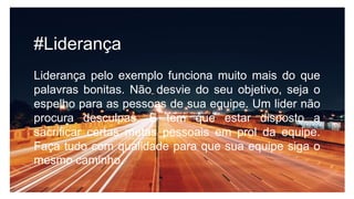 #Liderança
Liderança pelo exemplo funciona muito mais do que
palavras bonitas. Não desvie do seu objetivo, seja o
espelho para as pessoas de sua equipe. Um lider não
procura desculpas. E tem que estar disposto a
sacrificar certas metas pessoais em prol da equipe.
Faça tudo com qualidade para que sua equipe siga o
mesmo caminho.
 
