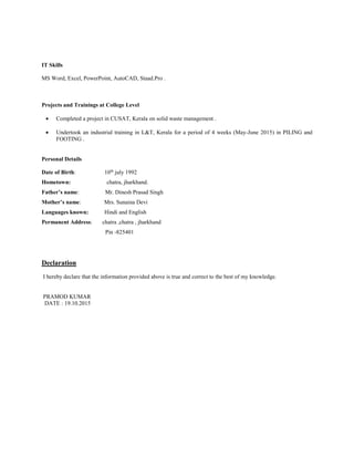 IT Skills
MS Word, Excel, PowerPoint, AutoCAD, Staad.Pro .
Projects and Trainings at College Level
 Completed a project in CUSAT, Kerala on solid waste management .
 Undertook an industrial training in L&T, Kerala for a period of 4 weeks (May-June 2015) in PILING and
FOOTING .
Personal Details
Date of Birth: 10th
july 1992
Hometown: chatra, jharkhand.
Father’s name: Mr. Dinesh Prasad Singh
Mother’s name: Mrs. Sunaina Devi
Languages known: Hindi and English
Permanent Address: chatra ,chatra , jharkhand
Pin -825401
Declaration
I hereby declare that the information provided above is true and correct to the best of my knowledge.
PRAMOD KUMAR
DATE : 19.10.2015
 