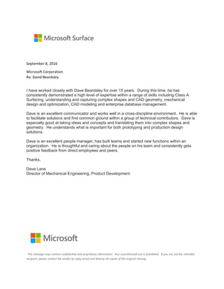 September 8, 2016
Microsoft Corporation
Re: David Beardsley
I have worked closely with Dave Beardsley for over 15 years. During this time, he has
consistently demonstrated a high level of expertise within a range of skills including Class A
Surfacing, understanding and capturing complex shapes and CAD geometry, mechanical
design and optimization, CAD modeling and enterprise database management.
Dave is an excellent communicator and works well in a cross-discipline environment. He is able
to facilitate solutions and find common ground within a group of technical contributors. Dave is
especially good at taking ideas and concepts and translating them into complex shapes and
geometry. He understands what is important for both prototyping and production design
solutions.
Dave is an excellent people manager, has built teams and started new functions within an
organization. He is thoughtful and caring about the people on his team and consistently gets
positive feedback from direct employees and peers.
Thanks,
Dave Lane
Director of Mechanical Engineering, Product Development
This message may contain confidential and proprietary information. Any unauthorized use is prohibited. If you are not the intended
recipient, please contact the sender by reply email and destroy all copies of the original messag
 