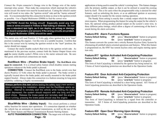 Connect the 18-pin connector’s Orange wire to the Orange wire of the starter               applications is being used to sound the vehicle’s existing horn. This feature changes
interrupt relay socket. Then make the connections which interrupt the vehicle's            only the primary audible output, so that it can be utilized to sound the existing
starter circuit- the starter wire must be located and cut. Cutting the vehicle's starter   horn by itself. This is for cases when the programmable relay is desired for other
wire will result in two sides- the "ignition switch" side and the "starter solenoid"       features, such as unlocking the doors, or as an additional ignition or accessory
side. It is recommended that this connection be done as close to the ignition switch       output should it be needed for the remote starting operation.
as possible. Use a Digital Multimeter (DMM) to find the correct wire.                          The Steady Siren setting is exactly that- a steady output which the electronic
                                                                                           siren requires. When programming this feature for using the output for the vehicle’s
  CAUTION! Avoid the Airbag circuit! Especially avoid any har-                             horn, the optional setting produce pulsed output on the system’s siren wire, in
  ness or wires encased in Yellow or Red tubing or sleeves. Do not                         three different pulse timings, which allow a degree of customizing of the horn’s
  use a standard test light, as it can deploy an airbag or damage                          sound during the alarm activation.
  on-board computers and sensors if the wrong circuits are probed.
  A Digital Multimeter (DMM) should be used.                                               Feature #16 Alarm Functions Bypass
                                                                                           Factory Default Setting        Off    (press “disarm/unlock” button to program)
The starter wire will read Positive 12 Volts only when ignition key is in "start"
                                                                                           Option:                        On     (press “arm/lock” button to program)
position (cranking the engine). Cut this wire at a suitable location. Confirm that
this is the correct wire by turning the ignition switch to the "start" position; the       This feature converts the system into a strictly Remote Keyless Entry System by
                                                                                           eliminating all antitheft alarm-oriented operations and features. When this feature
starter should not engage.
                                                                                           is programmed on, the 850i5 has remote keyless entry and engine starting opera-
    Connect the starter disable socket's Red wire to the ignition switch side. As
                                                                                           tion only.
mentioned in the previous section, connect both the Starter Output Green wire
and the starter disable socket’s White wire to the starter solenoid side. Be sure
that good, solid electrical connections are made.
                                                                                           Feature #17 Ignition Activated Anti-Carjacking Protection
                                                                                           Factory Default Setting        Off    (      “disarm/unlock” button to program)
                                                                                           Option:                        On     (press “arm/lock” button to program)
    Red/Black Wire - (Positive Brake Input): The Red/Black wire
                                                                                           This form of Anti-Carjacking is initiated by the ignition key being turned on. All
must be connected. It is a critical safety feature which disables remote starting
                                                                                           3 forms of Anti-Carjacking protection are described in the Operation Guide.
operations whenever the brake pedal is pressed.
    CONNECTION: Connect the Red/Black wire to the brake switch wire that
shows Positive 12 Volts when the brake pedal is pressed. The brake switch is
typically located above the brake pedal, and usually mounted to the brake pedal            Feature #18 Door Activated Anti-Carjacking Protection
support bracket. Always make this connection in a fashion ensuring its long-term           Factory Default Setting        Off    (press “disarm/unlock” button to program)
reliability; soldering is highly recommended.                                              Option:                        On     (press “arm/lock” button to program)
                                                                                           This form of Anti-Carjacking is initiated by a door being opened. All 3 forms of
 Always perform this test before testing the safety input (next section).                  Anti-Carjacking protection are described in the Operation Guide.
 Upon completing the installation, always test the Red/Black wire's op-
 eration. Attempt to remotely start the vehicle while holding the brake
 pedal depressed; the system should respond with one long and four                         Feature #19 Remote Activated Anti-Carjacking Protection
 short chirps. Release the brake pedal and remotely start the engine.                      Factory Default Setting        Off    (press “disarm/unlock” button to program)
 Once running, pressing the brake pedal should stop the engine.                            Option:                        On     (press “arm/lock” button to program)
                                                                                           This form of Anti-Carjacking is initiated by a signal from the controller or
                                                                                           transmitter. All 3 forms of Anti-Carjacking protection are described in the
    Blue/White Wire - (Safety Input): This circuit performs a critical                     Operation Guide.
safety function for remote start operations. It’s connection depends on whether
the vehicle has an automatic or manual transmission, as well as the use of the
Turbo Timer feature and Manual Transmission Remote Starting feature.                       Feature #20 Open Door Warning Upon Arming
    AUTO TRANSMISSION CONNECTION: The target wire will show Nega-                          Factory Default Setting        Off    (press “disarm/unlock” button to program)
                                     Page - 10                                                                                  Page - 35
 