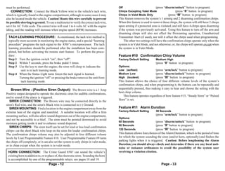 must be performed.                                                                       Off                       (press “disarm/unlock” button to program)
     CONNECTION: Connect the Black/Yellow wire to the vehicle's tach wire,               Chirps Excepting Valet Mode               (press “II” button to program)
which is typically found in the engine compartment, although in some cases it may        Chirps in Valet Mode Only           (press “III” button to program)
also be located inside the vehicle. Caution! Route this wire carefully to prevent        This feature removes the system’s 1 arming and 2 disarming confirmation chirps.
its possible shorting to ground. To use a multimeter to verify the correct tach wire,    When this feature is used to remove these chirps, the system will still have 3 chirps
set it for AC Volts scale. The correct wire will read 1 to 6 volts AC with the engine    upon arming if a protected zone is violated, and still have 4 chirps upon disarming
idling, and the reading will increase when engine speed (RPM) increases.                 if the system was previously activated. Using this feature to turn off the arm and
                                                                                         disarming chirps will also not affect the Prewarning operation, Unauthorized
  TACH LEARNING PROCEDURE: As mentioned, the tach wire method is                         Transmitter Alert (if used), nor will it affect the chirps used when programming.
  typically more accurate in monitoring the engine status, and a special “learning            The other two settings will have the confirmation chirps operate only when the
  procedure” programs the tach signal to the 850i5’s microprocessor. The tach            system is in Valet Mode, and not otherwise; or, the chirps will operate except when
  learning procedure should be performed after the installation has been com-            the system is in Valet Mode.
  pleted, but before activating the remote start feature. To perform the proce-
  dure:                                                                                  Feature #10 Confirmation Chirp Volume
  Step 1 Turn the ignition switch “on”, then “off”.                                      Factory Default Setting        Medium High
  Step 2 Within 5 seconds, press the brake pedal 5 times.                                                               (press “II” button to program)
  Step 3 Use the key to start the engine; the siren will chirp to indicate the           Options:
            unit is in tach learning mode.                                               Low (softest)                  (press “arm/lock” button to program)
  Step 4 When the Status Light turns Green the tach signal is learned.                   Medium Low                     (press “disarm/unlock” button to program)
           Turning the ignition “off” or pressing the brake removes the unit from        High (loudest)                 (press “III” button to program)
            tach learning mode.                                                          This feature allows the choice of four different volume levels of the system’s
                                                                                         confirmation chirps, and when programming it, the buttons can be repeatedly and
    Brown Wire - (Positive Siren Output): The Brown wire is a 1 Amp                      sequentially pressed, thus making it easy to hear and choose the setting with the
                                                                                         best chirp volume.
Positive output designed to operate the electronic siren for audible confirmations,
                                                                                             This feature operates regardless of how feature #15, “Steady Siren” or “Pulsed
and to sound if the alarm is triggered.
                                                                                         Horn” is set.
   SIREN CONNECTION: The Brown wire may be connected directly to the
siren's Red wire, and the siren's Black wire is connected to (-) Ground.
   SIREN MOUNTING: Find a location in the engine compartment away from the               Feature #11 Alarm Duration
extreme heat of the engine and manifold. A suitable location will offer a firm           Factory Default Setting        30 Seconds
mounting surface, will also allow sound dispersion out of the engine compartment,                                       (press “arm/lock” button to program)
                                                                                         Options:
and not be accessible to a thief. The siren must be pointed downward to avoid
                                                                                         60 Seconds                     (press “disarm/unlock” button to program)
moisture getting inside it and to enhance sound dispersal.
                                                                                         90 Seconds                     (press “II” button to program)
   SIREN CHIRPS: The siren itself can be set for loud or less loud confirmation
                                                                                         120 Seconds                    (press “III” button to program)
chirps- cut the short Black wire loop on the siren for louder confirmation chirps.
The confirmation chirps volume may also be adjusted to four different volume             This feature allows four choices of the Alarm Duration, which is the period of time
levels by User Programmable Feature #10. User Programmable Feature #9 turns              for which the system sounding the siren (and/or horn, optionally) and flashes the
the chirps off completely, or it can also set the system to only chirps in valet mode,   parking lights when it is triggered. Caution: Before lengthening the Alarm
or to chirp except when the system is in valet mode.                                     Duration you should always check and determine if there are any local anti-
                                                                                         noise or nuisance ordinances to avoid the possibility of the system user
 HORN CONNECTION: The Crime Guard 850i5 can sound the vehicle’s                          receiving a violation citation.
 existing horn in addition to, or in place of, the electronic siren. Sounding the horn
 is accomplished by one of the programmable relays; see pages 18 and 19.
                                    Page - 12                                                                                Page - 33
 