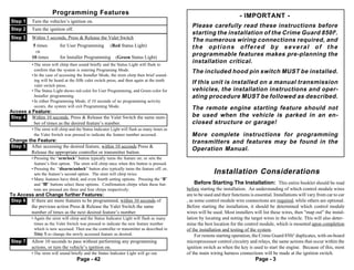 Programming Features                                                                                 - IMPORTANT -
Step 1    Turn the vehicles’s ignition on.
                                                                                                Please carefully read these instructions before
Step 2    Turn the ignition off.
                                                                                                starting the installation of the Crime Guard 850i5.
Step 3    Within 5 seconds, Press & Release the Valet Switchch either:
                                                                                                The numerous wiring connections required, and
           5 times        for User Programming          (Red Status Light)                      the options offered by several of the
            OR
          10 times        for Installer Programming         (Green Status Light)
                                                                                                programmable features makes pre-planning the
          • The siren will chirp then sound briefly and the Status Light will flash to
                                                                                                installation critical.
            confirm that the system is entering Programing Mode.                                The included hood pin switch MUST be installed.
          • In the case of accessing the Installer Mode, the siren chirp then brief sound-
            ing will be heard at the fifth valet switch press, and then again at the tenth
            valet switch press.
                                                                                                If this unit is installed on a manual transmission
          • The Status Light shows red color for User Programming, and Green color for          vehicles, the installation instructions and oper-
            Installer programming.                                                              ating procedure MUST be followed as described.
          • In either Programming Mode, if 10 seconds of no programming activity
            occurs, the system will exit Programming Mode.                                      The remote engine starting feature should not
Access a Feature:
Step 4 Within 10 seconds, Press & Release the Valet Switch the same num-                        be used when the vehicle is parked in an en-
          ber of times as the desired feature’s number.                                         closed structure or garage!
          • The siren will chirp and the Status Indicator Light will flash as many times as
            the Valet Switch was pressed to indicate the feature number accessed.               More complete instructions for programming
Change the Feature:                                                                             transmitters and features may be found in the
Step 5 After accessing the desired feature, within 10 seconds Press &
                                                                                                Operation Manual.
        Release the appropriate controller or transmitter button.
          • Pressing the “arm/lock” button typically turns the feature on; or sets the
            feature’s first option. The siren will chirp once when this button is pressed.
          • Pressing the “disarm/unlock” button also typically turns the feature off; or,
            sets the feature’s second option. The siren will chirp twice.                                    Installation Considerations
          • Many features have third, and even fourth setting options. Pressing the “II”
            and “III” buttons select these options. Confirmation chirps when these but-            Before Starting The Installation: This entire booklet should be read
            tons are pressed are three and four chirps respectively.                          before starting the installation. An understanding of which control module wires
To Access and Change further Features:                                                        are to be used and their functions is essential. Installations will vary from car to car
Step 6 If there are more features to be programmed, within 10 seconds of                      , as some control module wire connections are required, while others are optional.
        the previous action Press & Release the Valet Switch the same                         Before starting the installation, it should be determined which control module
        number of times as the next desired feature’s number.                                 wires will be used. Most installers will list these wires, then "map out" the instal-
          • Again the siren will chirp and the Status Indicator Light will flash as many      lation by locating and noting the target wires in the vehicle. This will also deter-
            times as the Valet Switch was pressed to indicate the new feature number          mine the best location for the control module, which is mounted upon completion
            which is now accessed. Then use the controller or transmitter as described in     of the installation and testing of the system.
            Step 5 to change the newly accessed feature as desired.                                For remote starting operation, the Crime Guard 850i5 duplicates, with on-board
Step 7    Allow 10 seconds to pass without performing any programming                         microprocessor control circuitry and relays, the same actions that occur within the
          actions, or turn the vehicle’s ignition on.                                         ignition switch as when the key is used to start the engine. Because of this, most
          • The siren will sound briefly and the Status Indicator Light will go out.          of the main wiring harness connections will be made at the ignition switch.
                                    Page - 42                                                                                       Page - 3
 