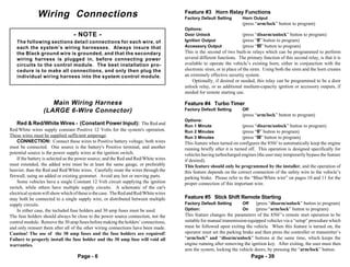 Wiring Connections                                                      Feature #3 Horn Relay Functions
                                                                                      Factory Default Setting        Horn Output
                                                                                                                     (press “arm/lock” button to program)
                                                                                      Options:
                                  - NOTE -                                            Door Unlock                    (press “disarm/unlock” button to program)
   The following sections detail connections for each wire, of                        Ignition Output                (press “II” button to program)
   each the system’s wiring harnesses. Always insure that                             Accessory Output               (press “III” button to program)
   the Black ground wire is grounded, and that the secondary                          This is the second of two built-in relays which can be programmed to perform
   wiring harness is plugged in, before connecting power                              several different functions. The primary function of this second relay, is that it is
   circuits to the control module. The best installation pro-                         available to operate the vehicle’s existing horn; either in conjunction with the
   cedure is to make all connections, and only then plug the                          electronic siren, or in place of the siren. Using both the siren and the horn creates
   individual wiring harness into the system control module.                          an extremely effective security system.
                                                                                          Optionally, if desired or needed, this relay can be programmed to be a door
                                                                                      unlock relay, or as additional medium-capacity ignition or accessory outputs, if
                                                                                      needed for remote starting use.

                    Main Wiring Harness                                               Feature #4 Turbo Timer
                 (LARGE 6-Wire Connector)                                             Factory Default Setting        Off
                                                                                                                     (press “arm/lock” button to program)
                                                                                      Options:
   Red & Red/White Wires - (Constant Power Input): The Red and                        Run 1 Minute                   (press “disarm/unlock” button to program)
Red/White wires supply constant Positive 12 Volts for the system's operation.         Run 2 Minutes                  (press “II” button to program)
These wires must be supplied sufficient amperage.                                     Run 3 Minutes                  (press “III” button to program)
    CONNECTION: Connect these wires to Positive battery voltage; both wires           This feature when turned on configures the 850i5 to automatically keep the engine
must be connected. One source is the battery's Positive terminal, and another         running briefly after it is turned off. This operation is designed specifically for
potential source is the power supply wires at the ignition switch.                    vehicles having turbocharged engines (the user may temporarily bypass the feature
    If the battery is selected as the power source, and the Red and Red/White wires   if desired).
must extended, the added wire must be at least the same gauge, or preferably          This feature should only be programmed by the installer, and the operation of
heavier, than the Red and Red/White wires. Carefully route the wires through the      this feature depends on the correct connection of the safety wire to the vehicle’s
firewall, using an added or existing grommet. Avoid any hot or moving parts.          parking brake. Please refer to the “Blue/White wire” on pages 10 and 11 for the
    Some vehicles have a single Constant 12 Volt circuit supplying the ignition       proper connection of this important wire.
switch, while others have multiple supply circuits. A schematic of the car's
electrical system will show which of these is the case. The Red and Red/White wires
may both be connected to a single supply wire, or distributed between multiple        Feature #5 Stick Shift Remote Starting
supply circuits.                                                                      Factory Default Setting        Off    (press “disarm/unlock” button to program)
    In either case, the included fuse holders and 30 amp fuses must be used.          Option:                        On     (press “arm/lock” button to program)
The fuse holders should always be close to the power source connection, not the       This feature changes the parameters of the 850i5’s remote start operation to be
control module. Remove the 30 amp fuses before making the holders’ connections,       suitable for manual transmission-equipped vehicles via a “setup” procedure which
and only reinsert them after all of the other wiring connections have been made.      must be followed upon exiting the vehicle. When this feature is turned on, the
Caution! The use of the 30 amp fuses and the fuse holders are required!               operator must set the parking brake and then press the controller or transmitter’s
Failure to properly install the fuse holder and the 30 amp fuse will void all         “arm/lock” and “disarm/unlock” buttons at the same time, which keeps the
warranties.                                                                           engine running after removing the ignition key. After exiting, the user must then
                                                                                      arm the system, locking the vehicle doors, by pressing the “arm/lock” button.
                                    Page - 6                                                                               Page - 39
 
