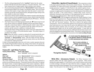•    The first setting (programmed by the “arm/lock” button) has the system                  Yellow Wire - (Ignition #1 Input/Output): This connection is critical
     produce both the lock and unlock outputs as .8 second in duration. This is the      to the proper operation of many of the security system's features. The Yellow wire
     most common form of output needed, which interfaces most vehicles.                  is an ignition "on" input to the security system and it is an output, as during remote
• The second setting (programmed by the “disarm/unlock” button) changes the              starting operations it supplies 12 Volts Positive to the vehicle's ignition circuit.
     lock and unlock outputs to be a longer 3 second pulse output. This is for certain       When remote starting, this output stays active while the starter is engaged, and
     vehicles which require a longer output pulse from the system’s control unit;        continues to supply power to the ignition circuit for the duration of the remote start
     typically cars having vacuum pump systems, although the longer setting is also      engine run period. If the system detects a violated safety circuit, receives a
     more suitable in some newer vehicles.                                               transmitter command to stop running, or if the programmed run time expires, this
• Some newer vehicles require a double pulse output to remotely unlock the doors         output will stop supplying power, which stops the running engine.
     and/or to disarm a factory-equipped security system, which is what the Double           CONNECTION: This wire must be connected to the vehicle's Ignition #1 (also
     Pulse Unlock setting provides (it is programmed by the “II” button ). The lock      known as Primary Ignition) wire. The proper vehicle wire will measure Positive 12
     output pulse, in this setting, is .8 second.                                        Volts when the ignition key is in the "Run" and "Start" positions and no voltage in
• The Total Closure Lock Output (programmed by the “III” button) may be used             the "Off" and "Accessory" positions. This wire is found in the ignition switch
     with vehicles which are originally equipped with the total-closure feature.         wiring harness. If two or more Primary Ignition wires are present, an optional dual
     Typically, a total closure feature is when locking the vehicle’s doors if the key   relay socket and one or two relays may be used on the additional wire(s). If more
     in the door is held to “lock” for a period of time the vehicle will close all       than three Primary Ignition wires are present, use the system’s Blue Ignition
     windows and the sunroof, in addition to locking the doors.                          (programmable) output wire for the second vehicle ignition. If more than two
     Selecting this feature setting changes the system’s door lock output pulse from     vehicle primary ignition circuits are present, additional optional relays may be used,
     a .8 second to as long as a 28 second duration output. The unlock output is 3       which are plugged into the Satellite Relay Port(s). The system’s internal relays may
     seconds in this setting.                                                            be reprogrammed, to operate ignition or accessory circuits not exceeding 10 amps.
     Note: When this feature is turned on, during the 28 second period after arm-
     ing the system, the lock output can be stopped on demand by pressing the                                                     In most cases the electrical part of
     “arm/lock” or “disarm/unlock” button. Only the output will stop- pressing                                                    the Ignition Switch is joined directly
     either button again will normally operate the system, and at any time after the                                              to the mechanical key cylinder.
     28 second lock output period ends.
If either of the programmable relays are set for lock or unlock operation (the next                                                       But in some vehicles, a
two Installer Programmable Features), the settings if this feature will operate the                                                        linkage rod connects the
programmable relays accordingly, in addition to the primary system doorlocking                                                                key cylinder to the
outputs.                                                                                                                                                       electrical
                                                                                                                                                                ignition
Feature #2 Light Relay Functions                                                                                                                                 switch.
Factory Default Setting        Dome Light Output
                               (press “arm/lock” button to program)                              The Ignition Switch
Options:
Door Lock                      (press “disarm/unlock” button to program)
Ignition Output                (press “II” button to program)
Accessory Output               (press “III” button to program)                               White Wire - (Accessory Output): The White Accessory wire's
The Crime Guard 850i5 has two built-in relays, which can be programmed to                operation differs from the Yellow Ignition #1 wire's operation. When remote
perform several different functions. The primary function of this relay, is to operate   starting, this output supplies 12 Volts Positive to the vehicle's chosen circuit as soon
the vehicle’s dome, or interior lighting as part of the system’s operations. Option-     as remote starting is activated, but stops while the starter is engaged. Once the
ally, if desired or needed, this relay can be programmed to be a door lock relay, or     engine starts and the starter disengages, this wire returns to having 12 Volts Positive
as medium-capacity ignition or accessory outputs, if needed for remote starting use.     output. From this point in the remote starting cycle the White wire continues to
                                    Page - 38                                                                                  Page - 7
 