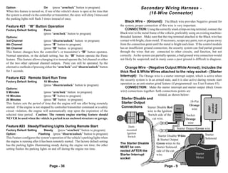 Option:                         On     (press “arm/lock” button to program)                                Secondary Wiring Harness -
When this feature is turned on, if one of the vehicle's doors is open at the time that
the system is armed via the controller or transmitter, the siren will chirp 3 times and
                                                                                                              (18-Wire Connector)
the parking lights will flash 3 times instead of once.
                                                                                              Black Wire - (Ground): The Black wire provides Negative ground for
Feature #21 “III” Button Operation                                                        the system; proper connection of this wire is very important.
Factory Default Setting         Panic                                                         CONNECTION: Using the correctly sized crimp-on ring terminal, connect the
                                (press “arm/lock” button to program)                      Black wire to the metal frame of the vehicle, preferably using an existing machine-
Options:                                                                                  threaded fastener. Make sure that the ring terminal attached to the Black wire has
3rd Channel                     (press “disarm/unlock” button to program)                 contact with bright, clean metal. If necessary, scrape any paint, rust or grease away
4th Channel                     (press “II” button to program)                            from the connection point until the metal is bright and clean. If the control module
5th Channel                     (press “III” button to program)                           has an insufficient ground connection, the security system can find partial ground
This feature changes how the controller’s or transmitter’s “III” button operates.         through the wires that are connected to other circuits, and function, but not
Normal operation, or the default setting, has the “III” button operate the Panic          correctly. As the system can partially operate, a bad ground wire connection would
feature. This feature allows changing it to instead operate the 3rd channel or either     not likely be suspected, and in many cases a poor ground is difficult to diagnose.
of the two other optional channel outputs. Panic can still be operated, by the
alternative methods of pressing either the “arm/lock” and “disarm/unlock” button             Orange Wire - (Negative Output While Armed); Includes the
for 3 seconds.                                                                            thick Red & White Wires attached to the relay socket - (Starter
                                                                                          Interrupt): The Orange wire is a starter interrupt output, which is active when
Feature #22 Remote Start Run Time
                                                                                          the security system is in an armed state, and it is also active during remote start
Factory Default Setting         10 Minutes
                                                                                          operation as an anti-starter grind feature (if programmed- see User Feature #3).
                                (press “disarm/unlock” button to program)
Options:                                                                                      CONNECTION: Make the starter interrupt and starter output (thick Green
5 Minutes                       (press “arm/lock” button to program)                      wire) connections together- both connections points are
15 Minutes                      (press “II” button to program)                                                            related, as shown below-
20 Minutes                      (press “III” button to program)                           Starter Disable and
                                                                                          Starter Output                                           18-Pin
This feature sets the period of time that the engine will run after being remotely




                                                                                                                                                                      Control
                                                                                                                                                                      Module
                                                                                                                                                   Orange
                                                                                          Connections Starter Disable Red




                                                                                                                                                                       850i5
started. If the engine is not stopped by controller/transmitter command or a safety                                                     Relay       wire
circuit violation, the engine will automatically stop upon the expiration of the                                wire to the Ignition
selected time period. Caution: The remote engine starting feature should                                        Switch side of the     Starter   Socket
                                                                                                                                       Disable
NEVER be used when the vehicle is parked in an enclosed structure or garage.                                       cut wire.           Socket    Orange
                                                                                                                                                  wire
Feature #23 Steady/Flashing Lights During Remote Start                                          Dash-
                                                                                               mounted
                                                                                                                                         Starter Output Green wire
Factory Default Setting     Steady   (press “arm/lock” button to program)
Option:                 Flashing (press “disarm/unlock” button to program)                     Ignition                                                             Starter
                                                                                                Switch                   Starter Disable White
This Feature configures the system's operation of the vehicle’s parking lights when                                                                                 Solenoid
                                                                                                                         & Starter Output
the engine is running after it has been remotely started. The factory default setting
                                                                                          The Starter Disable           Green wires to the
has the parking lights illuminating steady during the engine run time; the other
                                                                                          MUST be con-                  Starter Solenoid
setting flashes the parking lights on and off during the engine run time.
                                                                                          nected AFTER the              side of the cut
                                                                                          Starter Interrupt             wire.                             Starter
                                                                                          socket                                                          Motor

                                     Page - 36                                                                                Page - 9
 