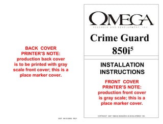 Crime Guard
      BACK COVER
    PRINTER’S NOTE:                                850i5
  production back cover
is to be printed with gray                        INSTALLATION
scale front cover; this is a
   place marker cover.
                                                  INSTRUCTIONS
                                                   FRONT COVER
                                                  PRINTER’S NOTE:
                                                production front cover
                                                is gray scale; this is a
                                                 place marker cover.

                                                COPYRIGHT 2007: OMEGA RESEARCH & DEVELOPMENT, INC.
                      03/07 MI-CG-850i5 REV1
 