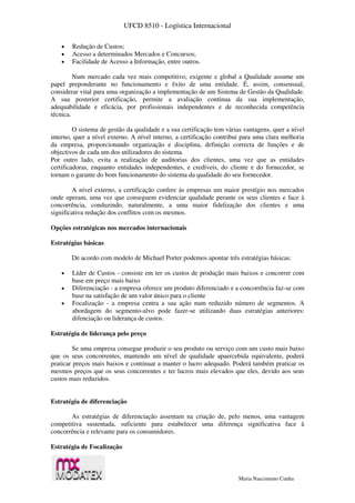 UFCD 8510 - Logística Internacional
Maria Nascimento Cunha
 Redução de Custos;
 Acesso a determinados Mercados e Concursos;
 Facilidade de Acesso a Informação, entre outros.
Num mercado cada vez mais competitivo, exigente e global a Qualidade assume um
papel preponderante no funcionamento e êxito de uma entidade. É, assim, consensual,
considerar vital para uma organização a implementação de um Sistema de Gestão da Qualidade.
A sua posterior certificação, permite a avaliação contínua da sua implementação,
adequabilidade e eficácia, por profissionais independentes e de reconhecida competência
técnica.
O sistema de gestão da qualidade e a sua certificação tem várias vantagens, quer a nível
interno, quer a nível externo. A nível interno, a certificação contribui para uma clara melhoria
da empresa, proporcionando organização e disciplina, definição correcta de funções e de
objectivos de cada um dos utilizadores do sistema.
Por outro lado, evita a realização de auditorias dos clientes, uma vez que as entidades
certificadoras, enquanto entidades independentes, e credíveis, do cliente e do fornecedor, se
tornam o garante do bom funcionamento do sistema da qualidade do seu fornecedor.
A nível externo, a certificação confere às empresas um maior prestígio nos mercados
onde operam, uma vez que conseguem evidenciar qualidade perante os seus clientes e face à
concorrência, conduzindo, naturalmente, a uma maior fidelização dos clientes e uma
significativa redução dos conflitos com os mesmos.
Opções estratégicas nos mercados internacionais
Estratégias básicas
De acordo com modelo de Michael Porter podemos apontar três estratégias básicas:
 Líder de Custos - consiste em ter os custos de produção mais baixos e concorrer com
base em preço mais baixo
 Diferenciação - a empresa oferece um produto diferenciado e a concorrência faz-se com
base na satisfação de um valor único para o cliente
 Focalização - a empresa centra a sua ação num reduzido número de segmentos. A
abordagem do segmento-alvo pode fazer-se utilizando duas estratégias anteriores:
difenciação ou liderança de custos.
Estratégia de liderança pelo preço
Se uma empresa consegue produzir o seu produto ou serviço com um custo mais baixo
que os seus concorrentes, mantendo um nível de qualidade apaercebida equivalente, poderá
praticar preços mais baixos e continuar a manter o lucro adequado. Poderá também praticar os
mesmos preços que os seus concorrentes e ter lucros mais elevados que eles, devido aos seus
custos mais reduzidos.
Estratégia de diferenciação
As estratégias de diferenciação assentam na criação de, pelo menos, uma vantagem
competitiva sustentada, suficiente para estabelecer uma diferença significativa face à
concorrência e relevante para os consumidores.
Estratégia de Focalização
 