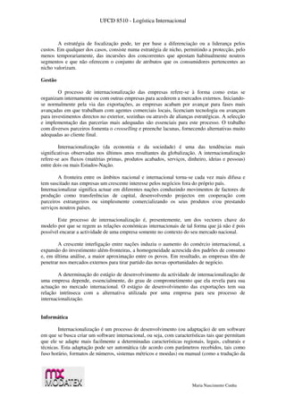 UFCD 8510 - Logística Internacional
Maria Nascimento Cunha
A estratégia de focalização pode, ter por base a diferenciação ou a liderança pelos
custos. Em qualquer dos casos, consiste numa estratégia de nicho, permitindo a protecção, pelo
menos temporariamente, das incursões dos concorrentes que apostam habitualmente noutros
segmentos e que não oferecem o conjunto de atributos que os consumidores pertencentes ao
nicho valorizam.
Gestão
O processo de internacionalização das empresas refere-se à forma como estas se
organizam internamente ou com outras empresas para acederem a mercados externos. Iniciando-
se normalmente pela via das exportações, as empresas acabam por avançar para fases mais
avançadas em que trabalham com agentes comerciais locais, licenciam tecnologia ou avançam
para investimentos directos no exterior, sozinhas ou através de alianças estratégicas. A selecção
e implementação das parcerias mais adequadas são essenciais para este processo. O trabalho
com diversos parceiros fomenta o crosselling e preenche lacunas, fornecendo alternativas muito
adequadas ao cliente final.
Internacionalização (da economia e da sociedade) é uma das tendências mais
significativas observadas nos últimos anos resultantes da globalização. A internacionalização
refere-se aos fluxos (matérias primas, produtos acabados, serviços, dinheiro, ideias e pessoas)
entre dois ou mais Estados-Nação.
A fronteira entre os âmbitos nacional e internacional torna-se cada vez mais difusa e
tem suscitado nas empresas um crescente interesse pelos negócios fora do próprio país.
Internacionalizar significa actuar em diferentes nações conduzindo movimentos de factores de
produção como transferências de capital, desenvolvendo projectos em cooperação com
parceiros estrangeiros ou simplesmente comercializando os seus produtos e/ou prestando
serviços noutros países.
Este processo de internacionalização é, presentemente, um dos vectores chave do
modelo por que se regem as relações económicas internacionais de tal forma que já não é pois
possível encarar a actividade de uma empresa somente no contexto do seu mercado nacional.
A crescente interligação entre nações induziu o aumento do comércio internacional, a
expansão do investimento além-fronteiras, a homogeneidade acrescida dos padrões de consumo
e, em última análise, a maior aproximação entre os povos. Em resultado, as empresas têm de
penetrar nos mercados externos para tirar partido das novas oportunidades de negócio.
A determinação do estágio de desenvolvimento da actividade de internacionalização de
uma empresa depende, essencialmente, do grau de comprometimento que ela revela para sua
actuação no mercado internacional. O estágio de desenvolvimento das exportações tem sua
relação intrínseca com a alternativa utilizada por uma empresa para seu processo de
internacionalização.
Informática
Internacionalização é um processo de desenvolvimento (ou adaptação) de um software
em que se busca criar um software internacional, ou seja, com características tais que permitam
que ele se adapte mais facilmente a determinadas características regionais, legais, culturais e
técnicas. Esta adaptação pode ser automática (de acordo com parâmetros recebidos, tais como
fuso horário, formatos de números, sistemas métricos e moedas) ou manual (como a tradução da
 