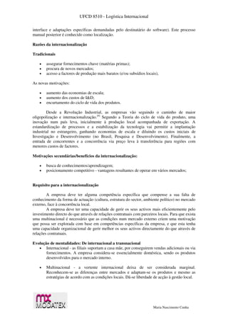 UFCD 8510 - Logística Internacional
Maria Nascimento Cunha
interface e adaptações específicas demandadas pelo destinatário do software). Este processo
manual posterior é conhecido como localização.
Razões da internacionalização
Tradicionais
 assegurar fornecimentos chave (matérias primas);
 procura de novos mercados;
 acesso a factores de produção mais baratos (e/ou subsídios locais),
As novas motivações:
 aumento das economias de escala;
 aumento dos custos de I&D;
 encurtamento do ciclo de vida dos produtos.
Desde a Revolução Industrial, as empresas vão seguindo o caminho de maior
oligopolização e internacionalização.[4]
Segundo a Teoria do ciclo de vida do produto, uma
inovação num país leva, inicialmente à produção local acompanhada de exportação. A
estandardização de processos e a estabilização da tecnologia vai permitir a implantação
industrial no estrangeiro, ganhando economias de escala e diluindo os custos iniciais de
Investigação e Desenvolvimento (no Brasil, Pesquisa e Desenvolvimento). Finalmente, a
entrada de concorrentes e a concorrência via preço leva à transferência para regiões com
menores custos de factores.
Motivações secundárias/benefícios da internacionalização:
 busca de conhecimentos/aprendizagem;
 posicionamento competitivo - vantagens resultantes de operar em vários mercados;
Requisito para a internacionalização
A empresa deve ter alguma competência específica que compense a sua falta de
conhecimento da forma de actuação (cultura, estrutura do sector, ambiente político) no mercado
externo, face à concorrência local.
A empresa deve ter uma capacidade de gerir os seus activos mais eficientemente pelo
investimento directo do que através de relações contratuais com parceiros locais. Para que exista
uma multinacional é necessário que as condições num mercado externo criem uma motivação
que possa ser explorada com base em competências específicas da empresa, e que esta tenha
uma capacidade organizacional de gerir melhor os seus activos directamente do que através de
relações contratuais.
Evolução de mentalidades: De internacional a transnacional
 Internacional - as filiais suportam a casa mãe, por conseguirem vendas adicionais ou via
fornecimentos. A empresa considera-se essencialmente doméstica, sendo os produtos
desenvolvidos para o mercado interno.
 Multinacional - a vertente internacional deixa de ser considerada marginal.
Reconhecem-se as diferenças entre mercados e adaptam-se os produtos e mesmo as
estratégias de acordo com as condições locais. Dá-se liberdade de acção à gestão local.
 