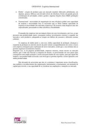 UFCD 8510 - Logística Internacional
Maria Nascimento Cunha
 Global - criação de produtos para um mercado mundial, fabricados globalmente, em
algumas, poucas, fábricas com elevados níveis de eficiência. Existe um grande grau de
coordenação de actividades, sendo a gestão e algumas funções chave (R&D, produção)
centralizadas.
 Transnacional - necessidade de manutenção de uma eficiência global com capacidade
de resposta a necessidades loca. É necessário que as filiais tenham capacidade de
resposta às necessidades dos mercados respectivos. Os recursos estão dispersos mas são
especializados, procurando-se obter eficiência e flexibilidade.
O tamanho das empresas tem um impacto direto em seus investimentos, por isso, as que
possuem uma produtividade maior, conseguem realizar investimentos externos e expandir seu
mercado e setor produtivo, adequando-se sempre aos hábitos de consumo e diferentes normas
culturais.
As empresas de médio porte e, com isso, média capacidade de produção, alcançam a
expansão da produção no máximo através da joint venture (compartilhamento de custos e riscos
com empresa estrangeira para exploração de novos mercados), sendo que a sua estrutura não as
permite organizar investimentos maiores.
Enquanto isso, as de pequena produtividade, empresas menores, atuam mesmo no mercado
interno, que é onde elas buscam a conquista do mesmo, se posicionando em seus países para
conseguirem uma ampla actuação e assim crescerem dentro de suas regiões, para que algum dia
tenham a sua produtividade acrescida a um nível que as permita exportar e assim operarem com
média produtividade.
Não deixando de acrescentar que não só a estrutura é importante nestas classificações,
mas também o reconhecimento das organizações internamente e externamente, seu montante de
capital para investir, e sua capacidade de se coordenar nas ampliações e mutações no mercado.
 