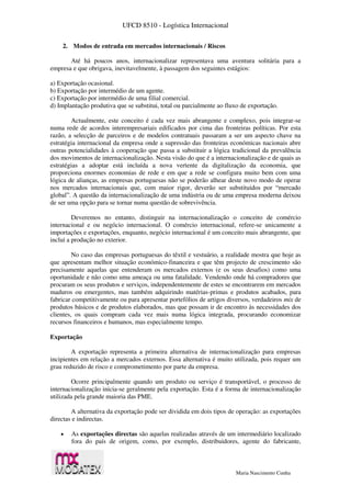 UFCD 8510 - Logística Internacional
Maria Nascimento Cunha
2. Modos de entrada em mercados internacionais / Riscos
Até há poucos anos, internacionalizar representava uma aventura solitária para a
empresa e que obrigava, inevitavelmente, à passagem dos seguintes estágios:
a) Exportação ocasional.
b) Exportação por intermédio de um agente.
c) Exportação por intermédio de uma filial comercial.
d) Implantação produtiva que se substitui, total ou parcialmente ao fluxo de exportação.
Actualmente, este conceito é cada vez mais abrangente e complexo, pois integrar-se
numa rede de acordos interempresariais edificados por cima das fronteiras políticas. Por esta
razão, a selecção de parceiros e de modelos contratuais passaram a ser um aspecto chave na
estratégia internacional da empresa onde a supressão das fronteiras económicas nacionais abre
outras potencialidades à cooperação que passa a substituir a lógica tradicional da prevalência
dos movimentos de internacionalização. Nesta visão do que é a internacionalização e de quais as
estratégias a adoptar está incluída a nova vertente da digitalização da economia, que
proporciona enormes economias de rede e em que a rede se configura muito bem com uma
lógica de alianças, as empresas portuguesas não se poderão alhear deste novo modo de operar
nos mercados internacionais que, com maior rigor, deverão ser substituídos por “mercado
global”. A questão da internacionalização de uma indústria ou de uma empresa moderna deixou
de ser uma opção para se tornar numa questão de sobrevivência.
Deveremos no entanto, distinguir na internacionalização o conceito de comércio
internacional e ou negócio internacional. O comércio internacional, refere-se unicamente a
importações e exportações, enquanto, negócio internacional é um conceito mais abrangente, que
inclui a produção no exterior.
No caso das empresas portuguesas do têxtil e vestuário, a realidade mostra que hoje as
que apresentam melhor situação económico-financeira e que têm projecto de crescimento são
precisamente aquelas que entenderam os mercados externos (e os seus desafios) como uma
oportunidade e não como uma ameaça ou uma fatalidade. Vendendo onde há compradores que
procuram os seus produtos e serviços, independentemente de estes se encontrarem em mercados
maduros ou emergentes, mas também adquirindo matérias-primas e produtos acabados, para
fabricar competitivamente ou para apresentar portefólios de artigos diversos, verdadeiros mix de
produtos básicos e de produtos elaborados, mas que possam ir de encontro às necessidades dos
clientes, os quais compram cada vez mais numa lógica integrada, procurando economizar
recursos financeiros e humanos, mas especialmente tempo.
Exportação
A exportação representa a primeira alternativa de internacionalização para empresas
incipientes em relação a mercados externos. Essa alternativa é muito utilizada, pois requer um
grau reduzido de risco e comprometimento por parte da empresa.
Ocorre principalmente quando um produto ou serviço é transportável, o processo de
internacionalização inicia-se geralmente pela exportação. Esta é a forma de internacionalização
utilizada pela grande maioria das PME.
A alternativa da exportação pode ser dividida em dois tipos de operação: as exportações
directas e indirectas.
 As exportações directas são aquelas realizadas através de um intermediário localizado
fora do país de origem, como, por exemplo, distribuidores, agente do fabricante,
 