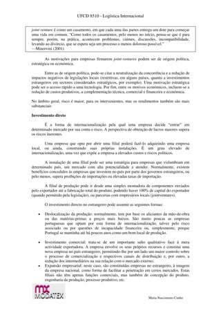 UFCD 8510 - Logística Internacional
Maria Nascimento Cunha
joint-venture é como um casamento, em que cada uma das partes entrega um dote para começar
uma vida em comum. "Como todos os casamentos, pelo menos no início, pensa-se que é para
sempre, porém, na prática, acontecem problemas, ciúmes, discussões, incompatibilidade,
levando ao divórcio, que se espera seja um processo o menos doloroso possível.”
—Minervini (2001)
As motivações para empresas firmarem joint-ventures podem ser de origem política,
estratégica ou económica.
Entre as de origem política, pode-se citar a neutralização da concorrência e a redução de
impactos negativos de legislações locais (restritivas, em alguns países, quanto a investimentos
estrangeiros em sectores considerados estratégicos, por exemplo). Uma motivação estratégica
pode ser o acesso rápido a uma tecnologia. Por fim, entre os motivos económicos, incluem-se a
redução de custos produtivos, a complementação técnica, comercial e financeira e económica.
No âmbito geral, risco é maior, para os intervenientes, mas os rendimentos também são mais
substanciais.
Investimento direto
É a forma de internacionalização pela qual uma empresa decide “entrar” em
determinado mercado por sua conta e risco. A perspectiva de obtenção de lucros maiores supera
os riscos inerentes.
Uma empresa que opta por abrir uma filial poderá fazê-lo adquirindo uma empresa
local, ou ainda, construindo suas próprias instalações. É um grau elevado de
internacionalização, uma vez que expõe a empresa a elevados custos e riscos políticos.
A instalação de uma filial pode ser uma estratégia para empresas que vislumbram em
determinado país, um mercado com alta potencialidade a atender. Normalmente, existem
benefícios concedidos às empresas que investem no país por parte dos governos estrangeiros, ou
pelo menos, supera proibições de importações ou elevadas taxas de importação.
A filial de produção pode ir desde uma simples montadora de componentes enviados
pelo exportador até a fabricação total do produto, podendo haver 100% de capital do exportador
(quando permitido pela legislação), ou parcerias com empresários locais (jointventures).
O investimento directo no estrangeiro pode assumir as seguintes formas:
 Deslocalização da produção: normalmente, tem por base os aliciantes da mão-de-obra
ou das matérias-primas a preços mais baixos. São muito poucas as empresas
portuguesas que optam por esta forma de internacionalização, talvez pelo risco
associado ou por questões de incapacidade financeira ou, simplesmente, porque
Portugal se mantinha até há poucos anos como um bom local de produção.
 Investimento comercial: trata-se de um importante salto qualitativo face à mera
actividade exportadora. A empresa envolve os seus próprios recursos e constitui uma
nova empresa no país estrangeiro, permitindo-lhe por um lado um maior controlo sobre
o processo de comercialização e respectivos canais de distribuição e, por outro, a
redução dos intermediários na sua relação com o mercado externo;
 Expansão empresarial: neste caso, são constituídas empresas no estrangeiro, à imagem
da empresa nacional, como forma de facilitar a penetração em certos mercados. Estas
filiais não têm apenas funções comerciais, mas também de concepção do produto,
engenharia da produção, processo produtivo, etc.
 